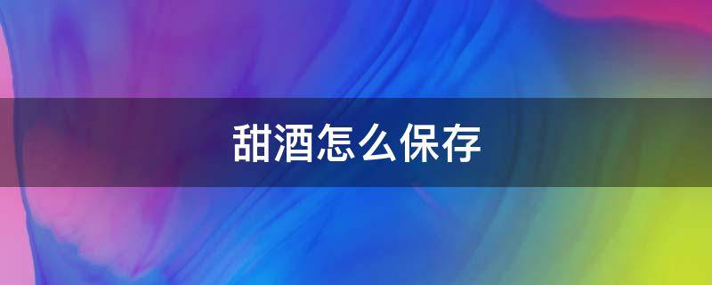甜酒怎么保存 糯米甜酒怎么保存