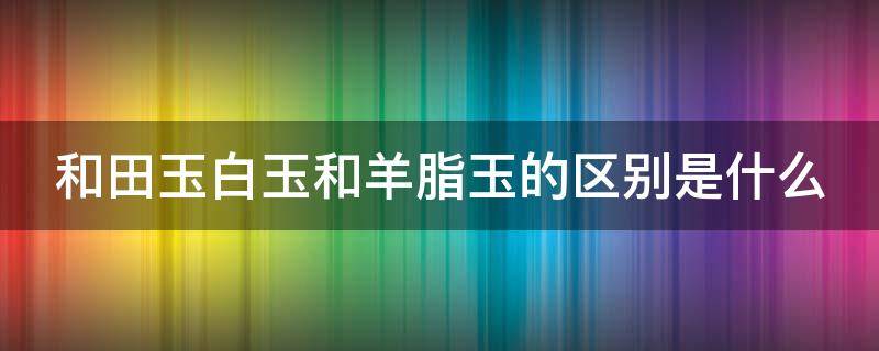 和田玉白玉和羊脂玉的区别是什么（和田玉白玉跟羊脂玉的区别）