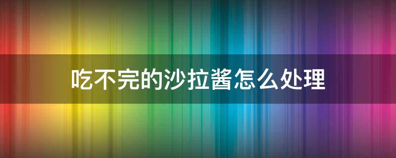 吃不完的沙拉酱怎么处理（吃不完的沙拉酱怎么处理干净）