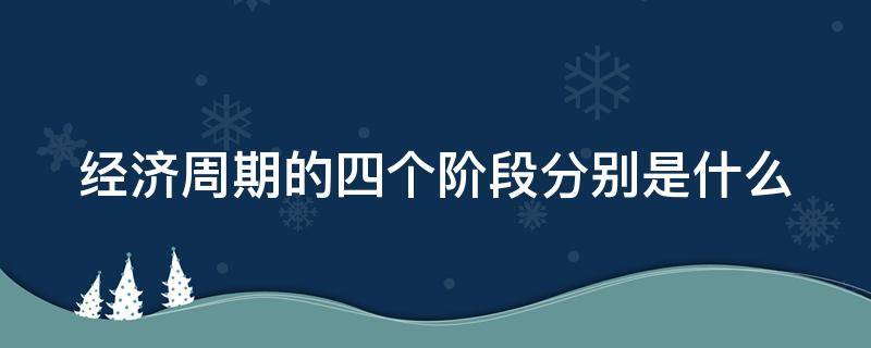 经济周期的四个阶段分别是什么（经济周期的4个阶段是什么?）