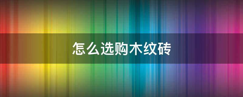 怎么选购木纹砖 选购木纹砖注意事项