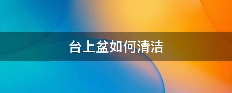 台上盆如何清洁（台上盆的台面怎么做）