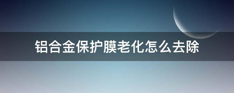 铝合金保护膜老化怎么去除 铝合金保护膜老化怎样去除
