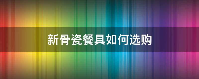 新骨瓷餐具如何选购 新骨瓷餐具安全吗