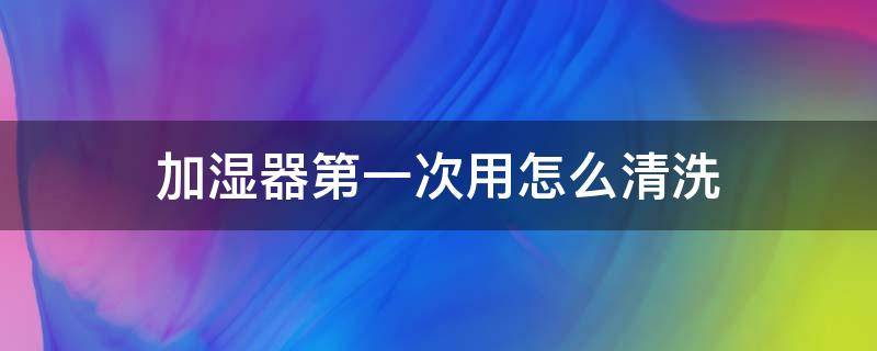 加湿器第一次用怎么清洗 加湿器第一次用怎么清洗干净