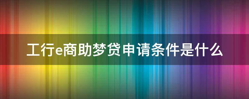 工行e商助梦贷申请条件是什么（工行e商助梦贷申请条件是什么意思）