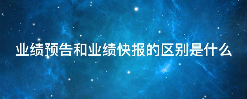 业绩预告和业绩快报的区别是什么 业绩快报与业绩预告存在重大差异