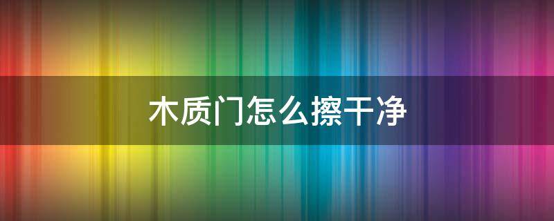 木质门怎么擦干净 木质门怎么擦干净的