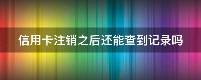信用卡注销之后还能查到记录吗 已经注销的信用卡还可以查询消费记录吗