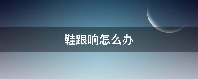鞋跟响怎么办（鞋跟响是因为质量差吗）