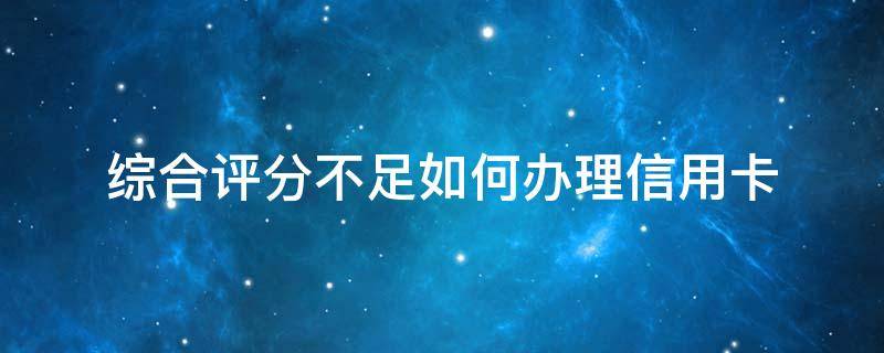综合评分不足如何办理信用卡 综合评分不足如何办理信用卡