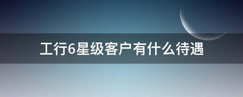工行6星级客户有什么待遇（工行6星级客户一般是多少钱的）