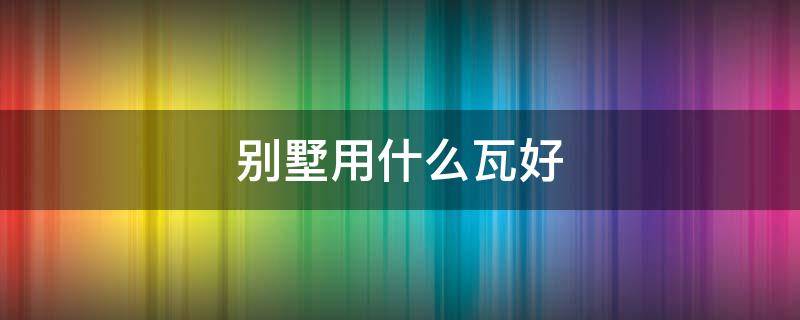 别墅用什么瓦好（别墅用什么瓦最好）
