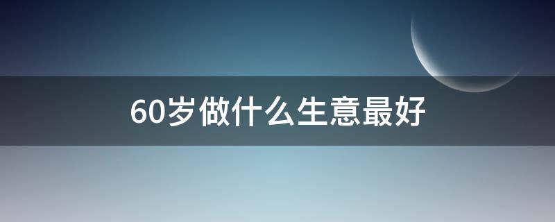 60岁做什么生意最好（60岁老人适合做什么）
