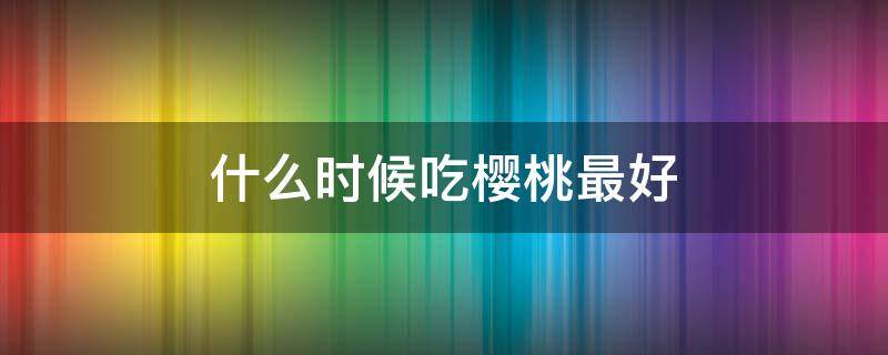 什么时候吃樱桃最好（什么时候吃樱桃才是对的季节）
