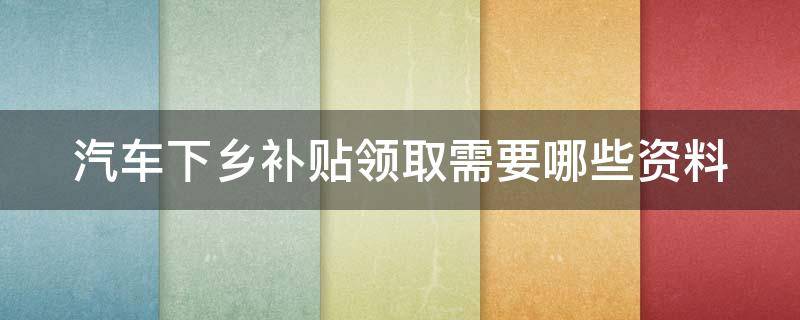 汽车下乡补贴领取需要哪些资料（汽车下乡补贴领取需要哪些资料和手续）