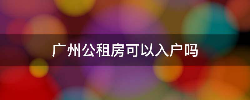 广州公租房可以入户吗 广州公租房可以入户吗最新消息
