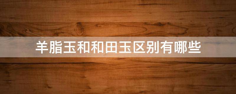 羊脂玉和和田玉区别有哪些 羊脂玉和和田玉区别有哪些图片