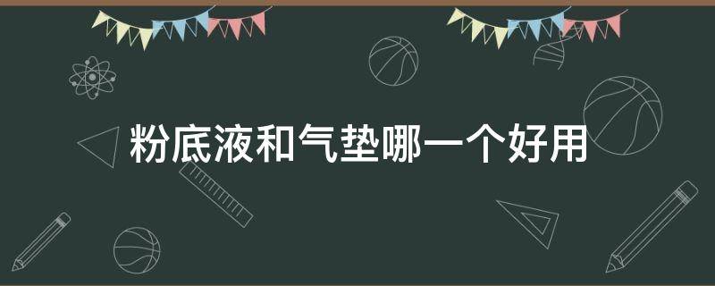 粉底液和气垫哪一个好用（粉底液和气垫哪种好）