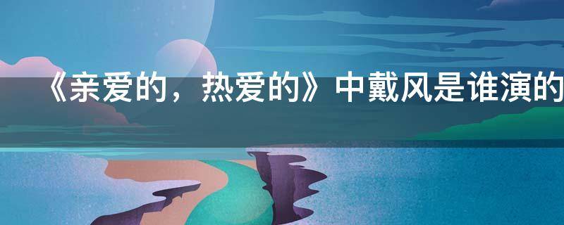 《亲爱的，热爱的》中戴风是谁演的（亲爱的热爱的戴风为什么不回家过年）