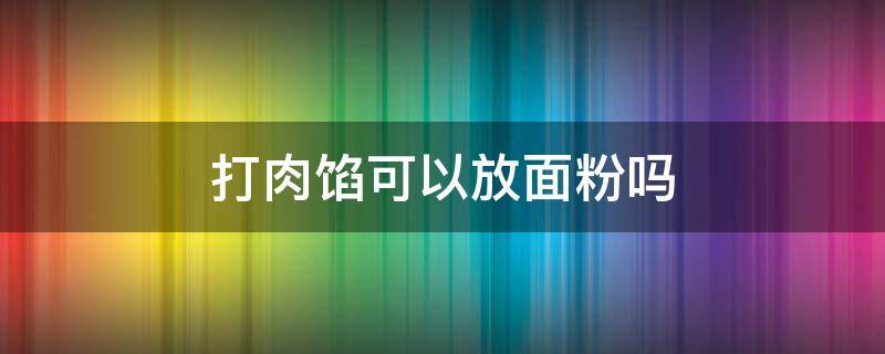 打肉馅可以放面粉吗 打肉馅可以放面粉吗怎么做