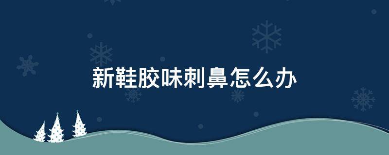 新鞋胶味刺鼻怎么办（新鞋胶味大是什么原因?）
