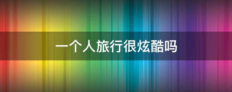 一个人旅行很炫酷吗 一个人旅行好不好?为什么?