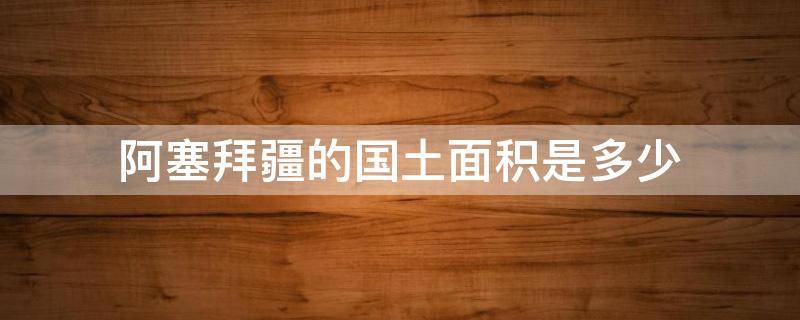 阿塞拜疆的国土面积是多少 阿塞拜疆国土面积有多大