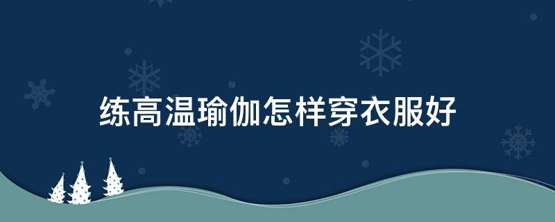 练高温瑜伽怎样穿衣服好（练高温瑜伽穿什么衣服）