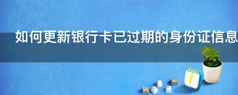 如何更新银行卡已过期的身份证信息（银行卡的身份证信息过期了怎么更新）