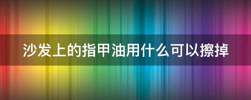 沙发上的指甲油用什么可以擦掉（沙发上沾上指甲油）