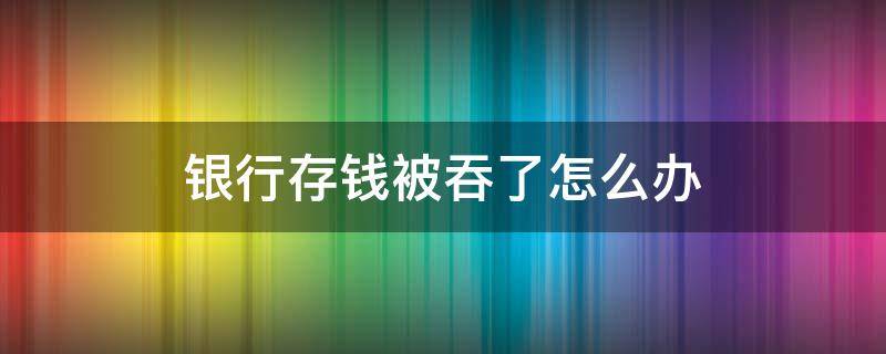 银行存钱被吞了怎么办（去自助银行存钱被吞了怎么办）