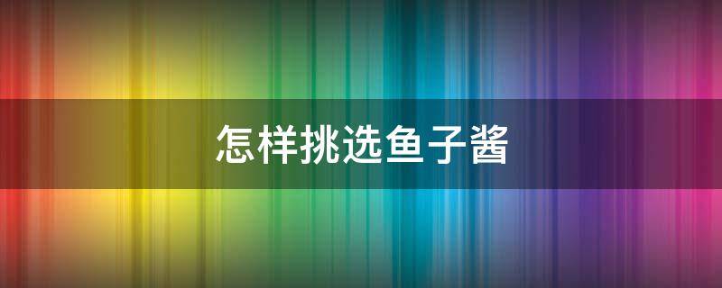 怎样挑选鱼子酱 怎样挑选鱼子酱好吃