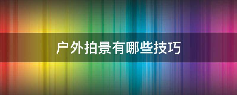 户外拍景有哪些技巧 户外拍景姿势