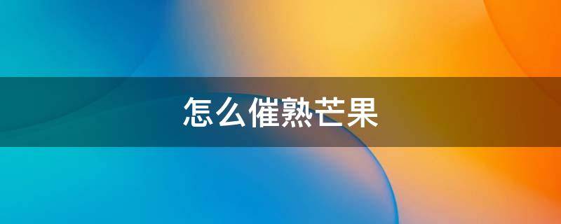 怎么催熟芒果 芒果用什么方法可以催熟