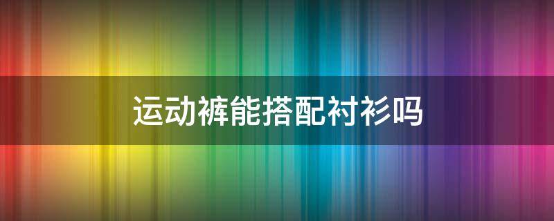运动裤能搭配衬衫吗（运动裤能搭配衬衫吗男）