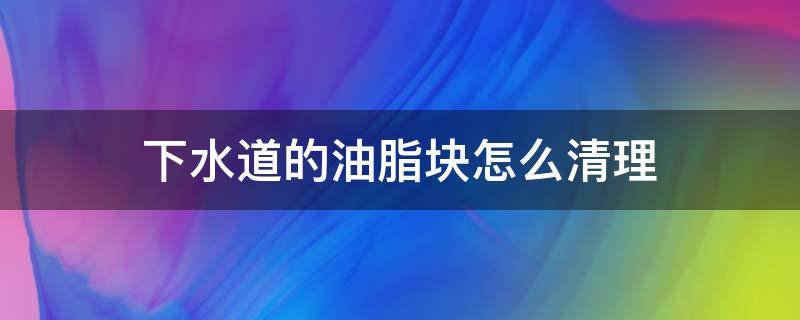 下水道的油脂块怎么清理（下水道堵塞 像石膏白色）