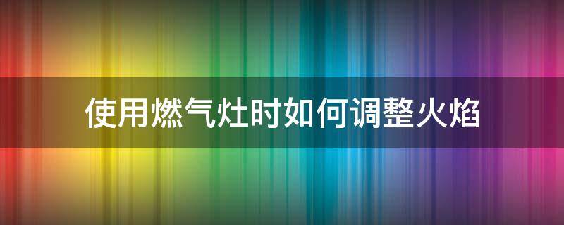 使用燃气灶时如何调整火焰（燃气灶怎么调整火焰）