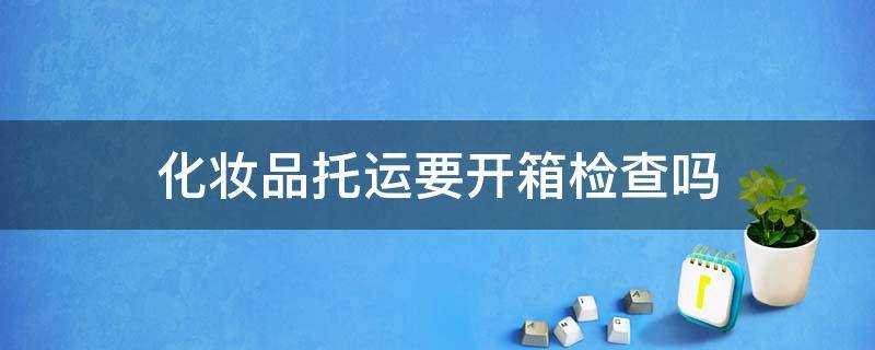 化妆品托运要开箱检查吗 500ml爽肤水可以托运吗