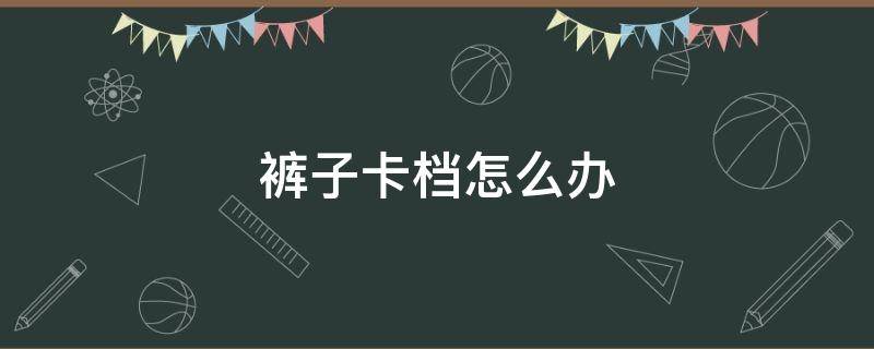 裤子卡档怎么办（裤子卡挡怎么回事）