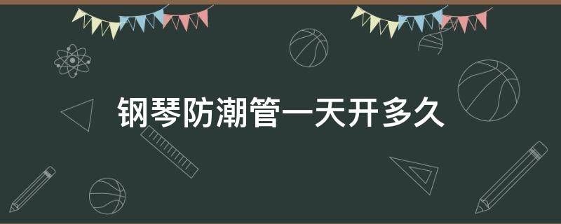 钢琴防潮管一天开多久（钢琴的防潮管要开多久）