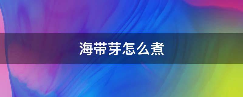 海带芽怎么煮（海带芽怎么煮才容易烂）