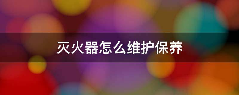 灭火器怎么维护保养（灭火器怎么维护保养方法）
