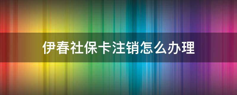 伊春社保卡注销怎么办理（伊春社保卡注销怎么办理流程）