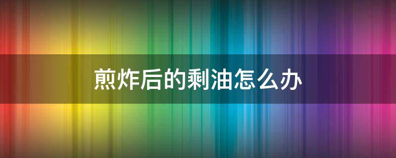 煎炸后的剩油怎么办 煎炸过的油可以放几天