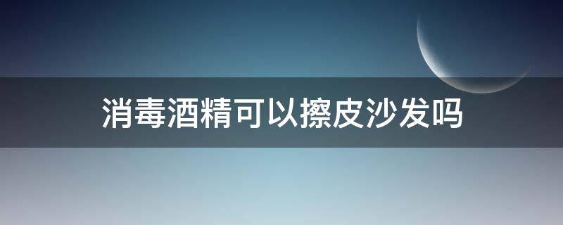 消毒酒精可以擦皮沙发吗 酒精消毒液能喷真皮沙发吗