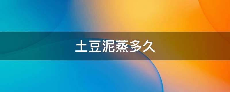 土豆泥蒸多久 土豆泥蒸多久能熟透