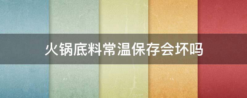火锅底料常温保存会坏吗 火锅底料常温保存会坏吗知乎