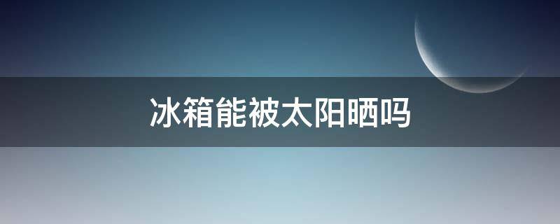 冰箱能被太阳晒吗（冰箱能给太阳晒么）