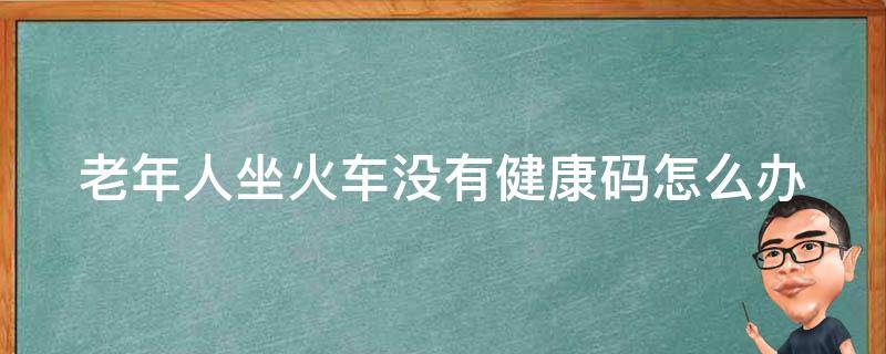 老年人坐火车没有健康码怎么办 老年人乘坐火车没有健康码怎么办?